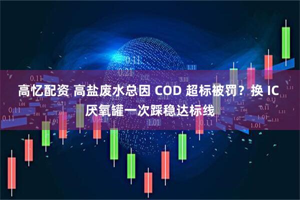 高忆配资 高盐废水总因 COD 超标被罚？换 IC 厌氧罐一次踩稳达标线
