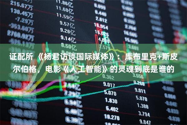 证配所 《杨君访谈国际媒体》：库布里克+斯皮尔伯格，电影《人工智能》的灵魂到底是谁的