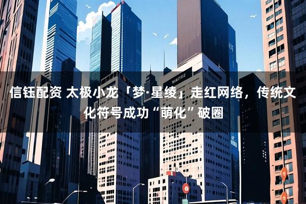 信钰配资 太极小龙「梦·星绫」走红网络，传统文化符号成功“萌化”破圈