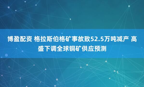 博盈配资 格拉斯伯格矿事故致52.5万吨减产 高盛下调全球铜矿供应预测