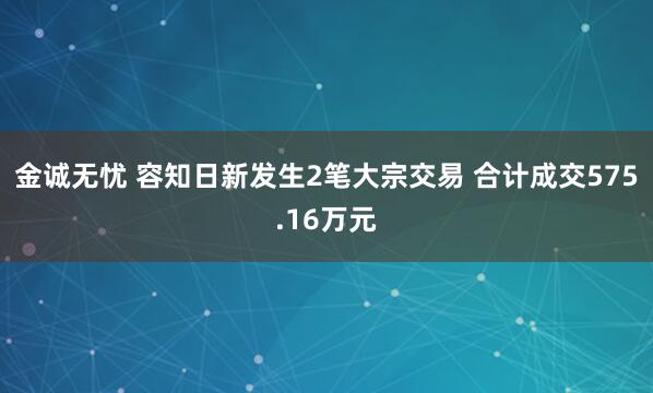 金诚无忧 容知日新发生2笔大宗交易 合计成交575.16万元