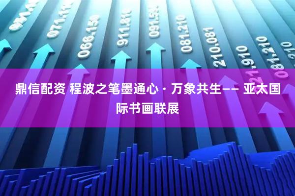 鼎信配资 程波之笔墨通心 · 万象共生—— 亚太国际书画联展